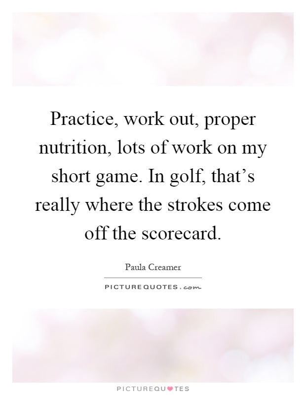 Practice, work out, proper nutrition, lots of work on my short game. In golf, that's really where the strokes come off the scorecard Picture Quote #1