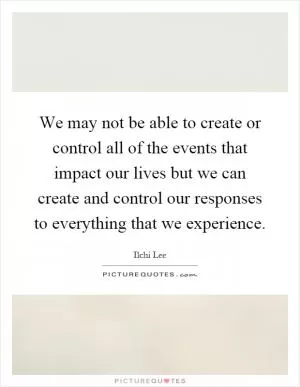 We may not be able to create or control all of the events that impact our lives but we can create and control our responses to everything that we experience Picture Quote #1