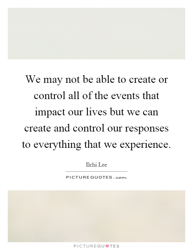 We may not be able to create or control all of the events that impact our lives but we can create and control our responses to everything that we experience Picture Quote #1