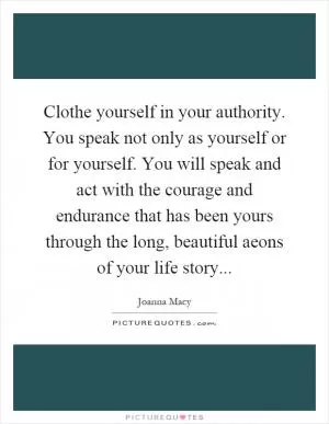 Clothe yourself in your authority. You speak not only as yourself or for yourself. You will speak and act with the courage and endurance that has been yours through the long, beautiful aeons of your life story Picture Quote #1