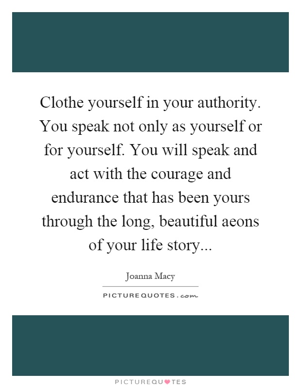 Clothe yourself in your authority. You speak not only as yourself or for yourself. You will speak and act with the courage and endurance that has been yours through the long, beautiful aeons of your life story Picture Quote #1