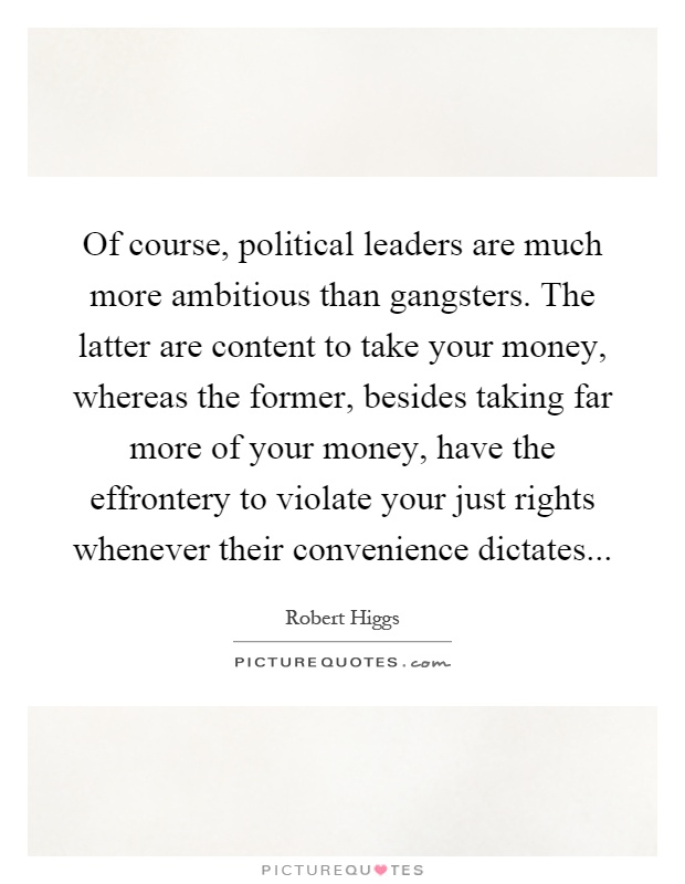 Of course, political leaders are much more ambitious than gangsters. The latter are content to take your money, whereas the former, besides taking far more of your money, have the effrontery to violate your just rights whenever their convenience dictates Picture Quote #1