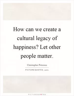 How can we create a cultural legacy of happiness? Let other people matter Picture Quote #1