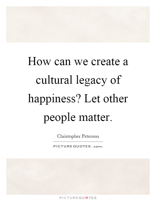 How can we create a cultural legacy of happiness? Let other people matter Picture Quote #1