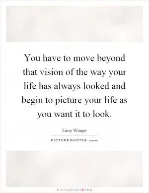 You have to move beyond that vision of the way your life has always looked and begin to picture your life as you want it to look Picture Quote #1