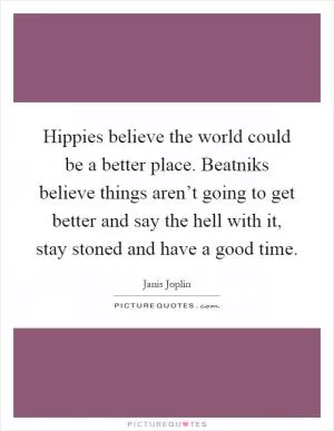 Hippies believe the world could be a better place. Beatniks believe things aren’t going to get better and say the hell with it, stay stoned and have a good time Picture Quote #1