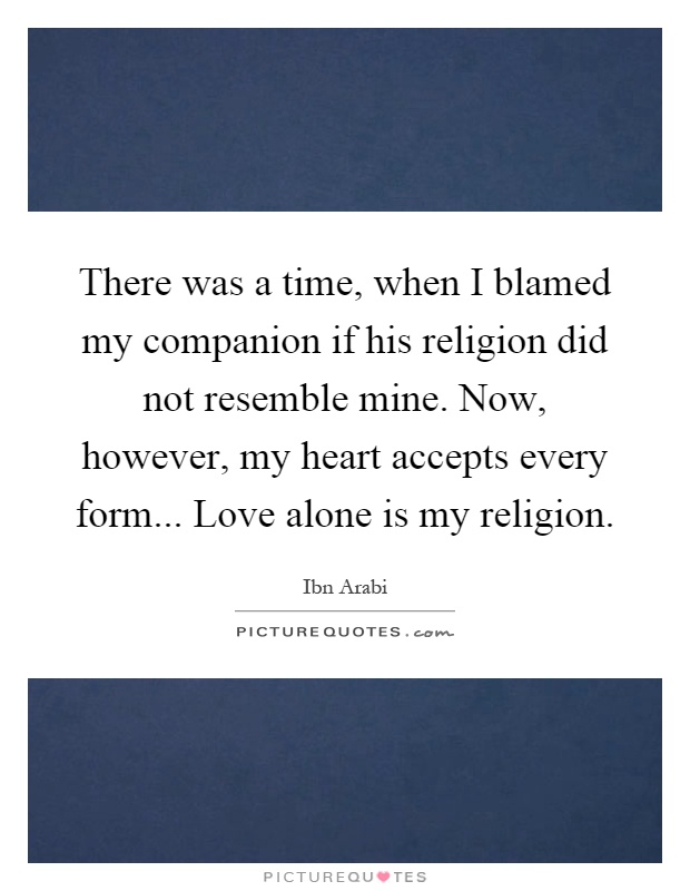 There was a time, when I blamed my companion if his religion did not resemble mine. Now, however, my heart accepts every form... Love alone is my religion Picture Quote #1