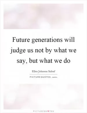 Future generations will judge us not by what we say, but what we do Picture Quote #1