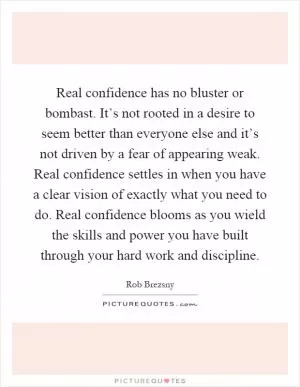 Real confidence has no bluster or bombast. It’s not rooted in a desire to seem better than everyone else and it’s not driven by a fear of appearing weak. Real confidence settles in when you have a clear vision of exactly what you need to do. Real confidence blooms as you wield the skills and power you have built through your hard work and discipline Picture Quote #1