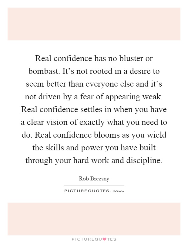 Real confidence has no bluster or bombast. It's not rooted in a desire to seem better than everyone else and it's not driven by a fear of appearing weak. Real confidence settles in when you have a clear vision of exactly what you need to do. Real confidence blooms as you wield the skills and power you have built through your hard work and discipline Picture Quote #1