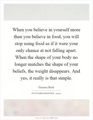 When you believe in yourself more than you believe in food, you will stop using food as if it were your only chance at not falling apart. When the shape of your body no longer matches the shape of your beliefs, the weight disappears. And yes, it really is that simple Picture Quote #1