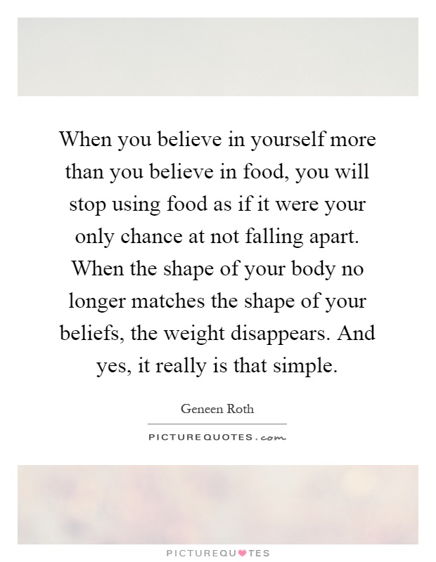 When you believe in yourself more than you believe in food, you will stop using food as if it were your only chance at not falling apart. When the shape of your body no longer matches the shape of your beliefs, the weight disappears. And yes, it really is that simple Picture Quote #1