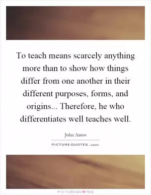 To teach means scarcely anything more than to show how things differ from one another in their different purposes, forms, and origins... Therefore, he who differentiates well teaches well Picture Quote #1