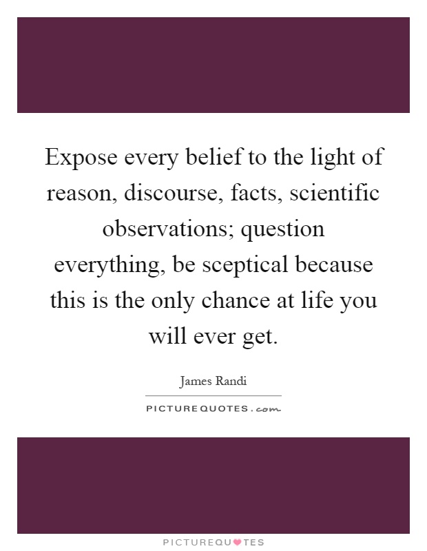 Expose every belief to the light of reason, discourse, facts, scientific observations; question everything, be sceptical because this is the only chance at life you will ever get Picture Quote #1