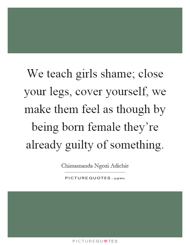 We teach girls shame; close your legs, cover yourself, we make them feel as though by being born female they're already guilty of something Picture Quote #1