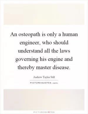 An osteopath is only a human engineer, who should understand all the laws governing his engine and thereby master disease Picture Quote #1