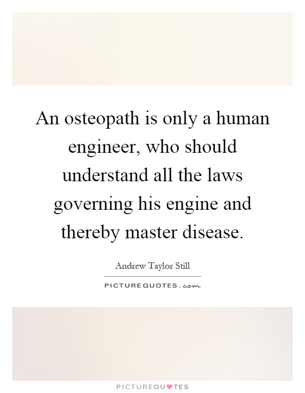 An osteopath is only a human engineer, who should understand all the laws governing his engine and thereby master disease Picture Quote #1