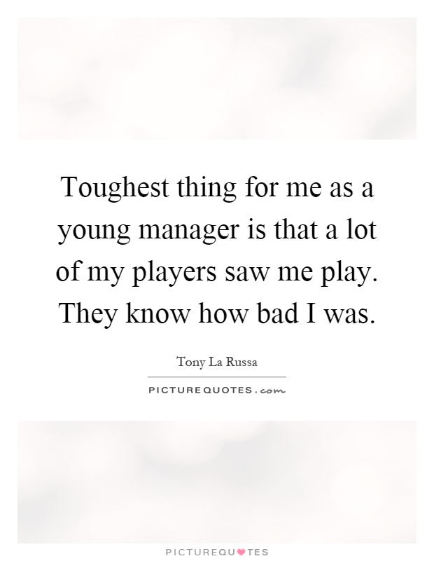 Toughest thing for me as a young manager is that a lot of my players saw me play. They know how bad I was Picture Quote #1