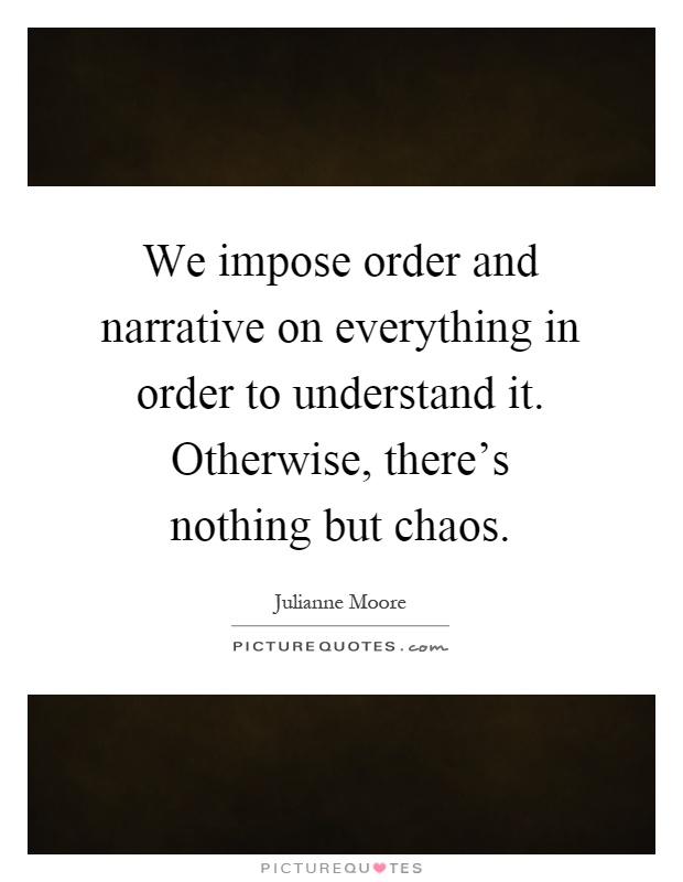 We impose order and narrative on everything in order to understand it. Otherwise, there's nothing but chaos Picture Quote #1