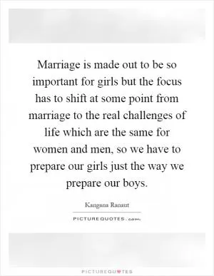 Marriage is made out to be so important for girls but the focus has to shift at some point from marriage to the real challenges of life which are the same for women and men, so we have to prepare our girls just the way we prepare our boys Picture Quote #1
