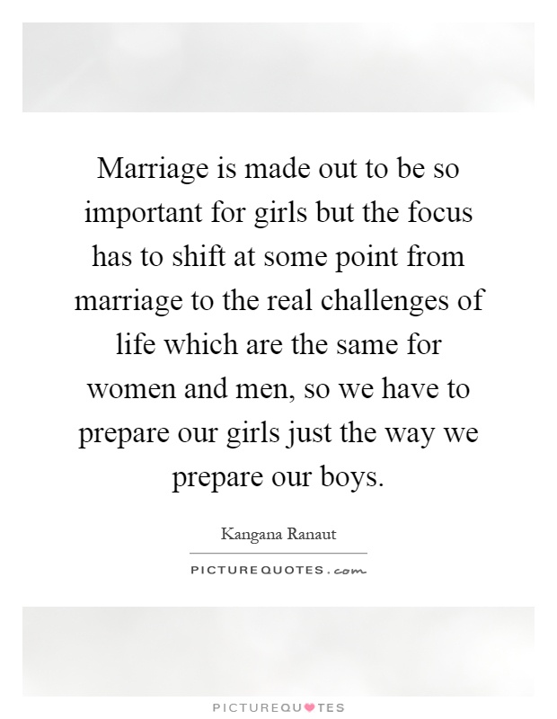 Marriage is made out to be so important for girls but the focus has to shift at some point from marriage to the real challenges of life which are the same for women and men, so we have to prepare our girls just the way we prepare our boys Picture Quote #1