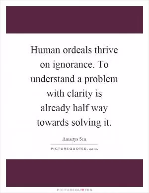Human ordeals thrive on ignorance. To understand a problem with clarity is already half way towards solving it Picture Quote #1