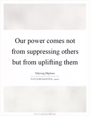 Our power comes not from suppressing others but from uplifting them Picture Quote #1