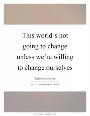 This world’s not going to change unless we’re willing to change ourselves Picture Quote #1