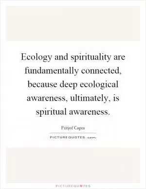 Ecology and spirituality are fundamentally connected, because deep ecological awareness, ultimately, is spiritual awareness Picture Quote #1