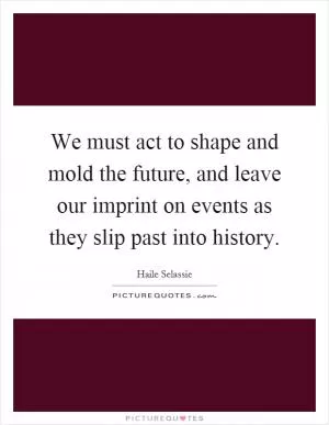 We must act to shape and mold the future, and leave our imprint on events as they slip past into history Picture Quote #1