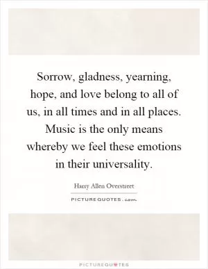 Sorrow, gladness, yearning, hope, and love belong to all of us, in all times and in all places. Music is the only means whereby we feel these emotions in their universality Picture Quote #1