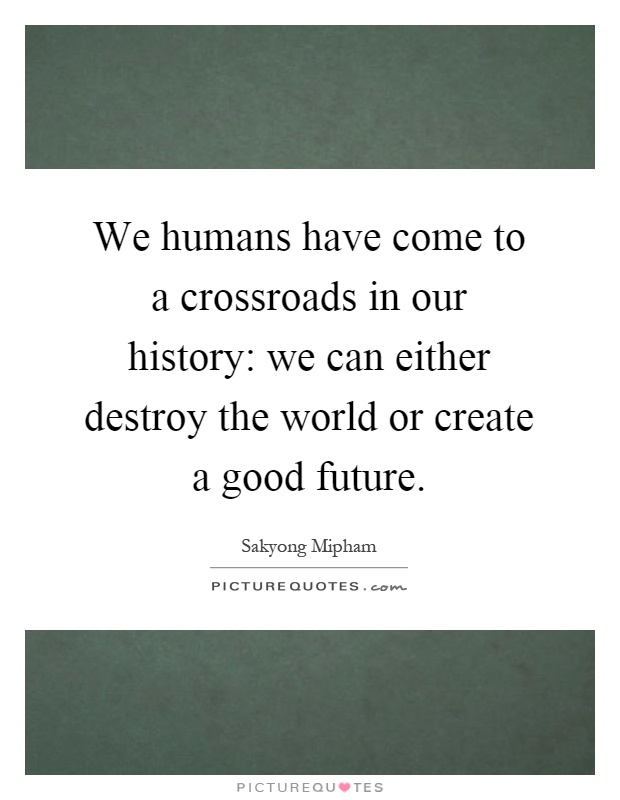 We humans have come to a crossroads in our history: we can either destroy the world or create a good future Picture Quote #1