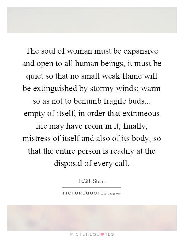 The soul of woman must be expansive and open to all human beings, it must be quiet so that no small weak flame will be extinguished by stormy winds; warm so as not to benumb fragile buds... empty of itself, in order that extraneous life may have room in it; finally, mistress of itself and also of its body, so that the entire person is readily at the disposal of every call Picture Quote #1
