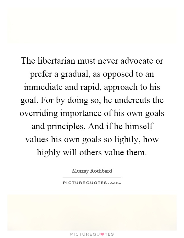 The libertarian must never advocate or prefer a gradual, as opposed to an immediate and rapid, approach to his goal. For by doing so, he undercuts the overriding importance of his own goals and principles. And if he himself values his own goals so lightly, how highly will others value them Picture Quote #1