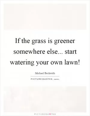 If the grass is greener somewhere else... start watering your own lawn! Picture Quote #1