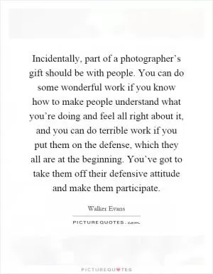 Incidentally, part of a photographer’s gift should be with people. You can do some wonderful work if you know how to make people understand what you’re doing and feel all right about it, and you can do terrible work if you put them on the defense, which they all are at the beginning. You’ve got to take them off their defensive attitude and make them participate Picture Quote #1