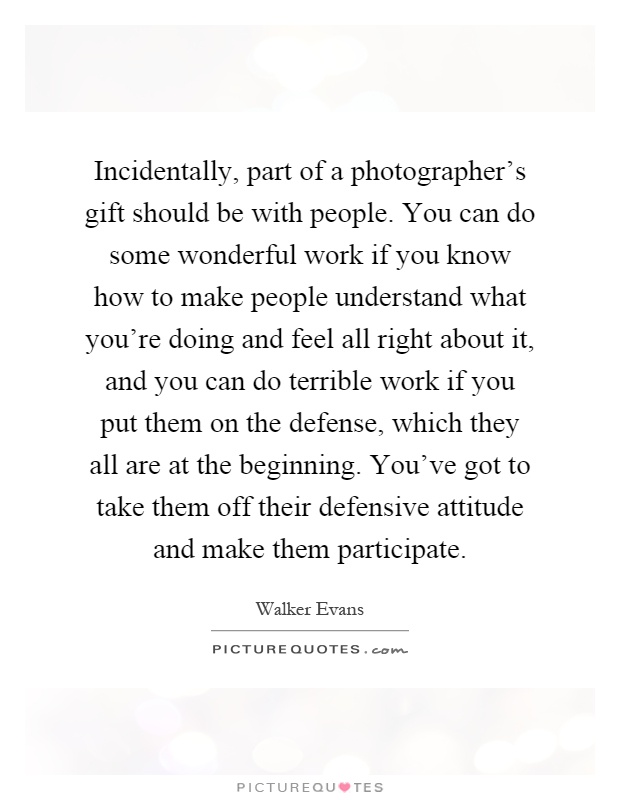 Incidentally, part of a photographer's gift should be with people. You can do some wonderful work if you know how to make people understand what you're doing and feel all right about it, and you can do terrible work if you put them on the defense, which they all are at the beginning. You've got to take them off their defensive attitude and make them participate Picture Quote #1