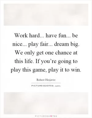 Work hard... have fun... be nice... play fair... dream big. We only get one chance at this life. If you’re going to play this game, play it to win Picture Quote #1