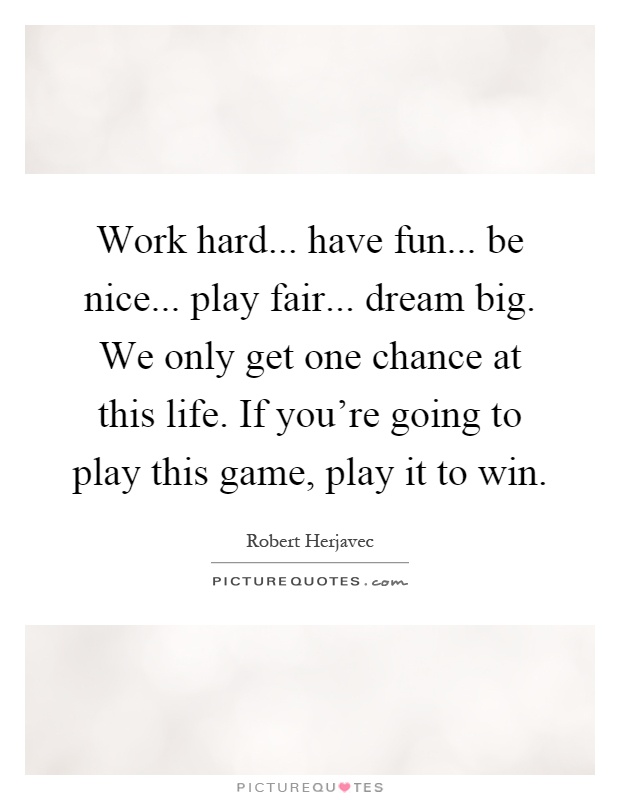 Work hard... have fun... be nice... play fair... dream big. We only get one chance at this life. If you're going to play this game, play it to win Picture Quote #1