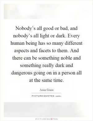 Nobody’s all good or bad, and nobody’s all light or dark. Every human being has so many different aspects and facets to them. And there can be something noble and something really dark and dangerous going on in a person all at the same time Picture Quote #1