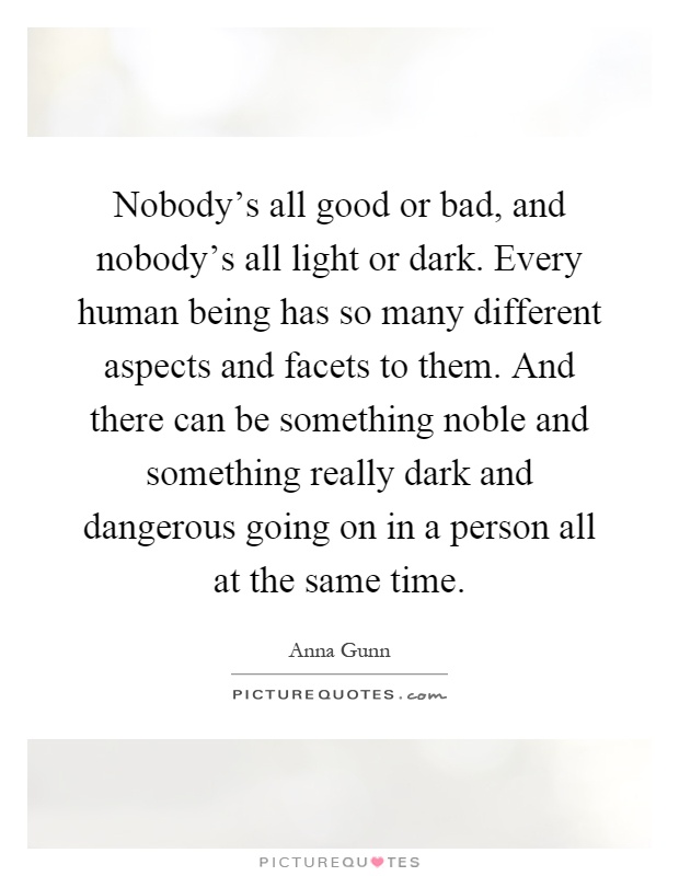 Nobody's all good or bad, and nobody's all light or dark. Every human being has so many different aspects and facets to them. And there can be something noble and something really dark and dangerous going on in a person all at the same time Picture Quote #1