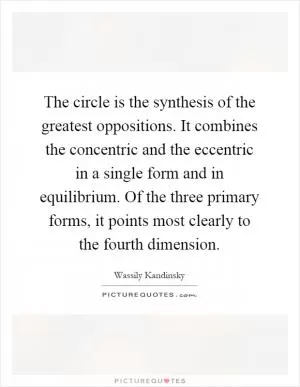 The circle is the synthesis of the greatest oppositions. It combines the concentric and the eccentric in a single form and in equilibrium. Of the three primary forms, it points most clearly to the fourth dimension Picture Quote #1