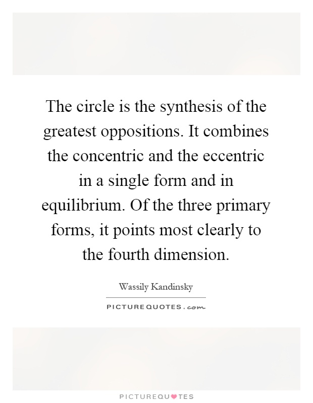 The circle is the synthesis of the greatest oppositions. It combines the concentric and the eccentric in a single form and in equilibrium. Of the three primary forms, it points most clearly to the fourth dimension Picture Quote #1