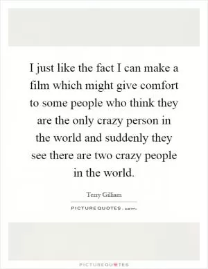 I just like the fact I can make a film which might give comfort to some people who think they are the only crazy person in the world and suddenly they see there are two crazy people in the world Picture Quote #1