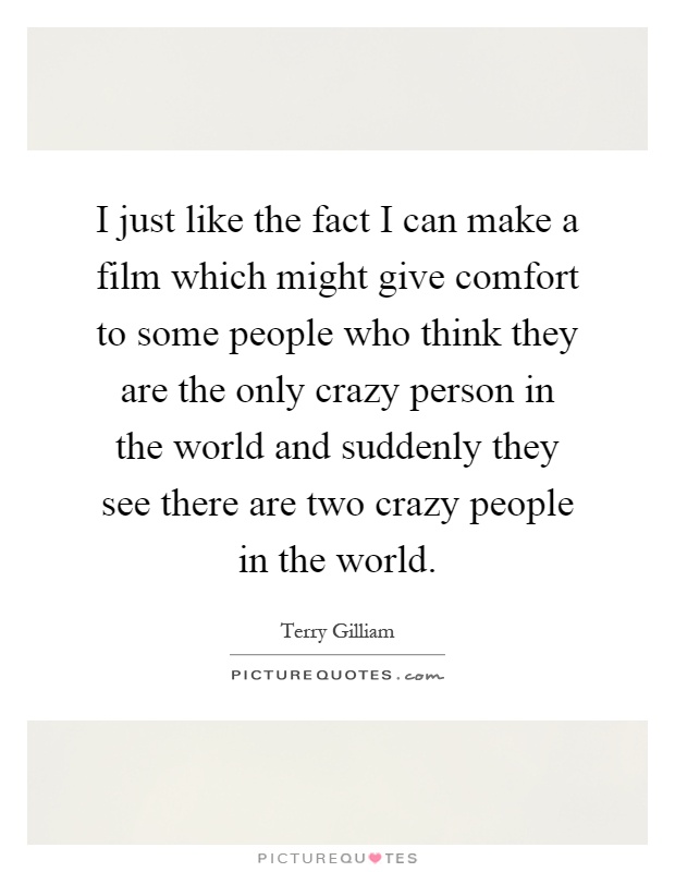 I just like the fact I can make a film which might give comfort to some people who think they are the only crazy person in the world and suddenly they see there are two crazy people in the world Picture Quote #1