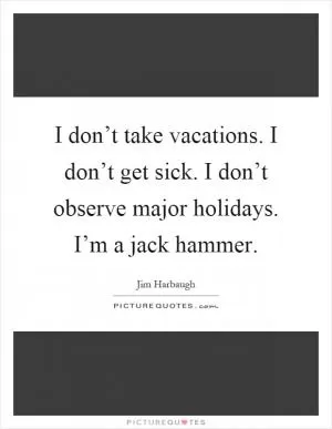 I don’t take vacations. I don’t get sick. I don’t observe major holidays. I’m a jack hammer Picture Quote #1