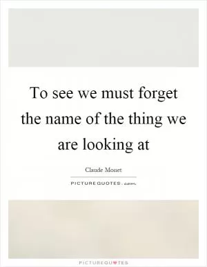 To see we must forget the name of the thing we are looking at Picture Quote #2