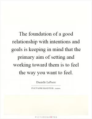 The foundation of a good relationship with intentions and goals is keeping in mind that the primary aim of setting and working toward them is to feel the way you want to feel Picture Quote #1