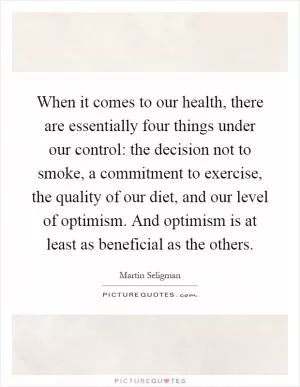 When it comes to our health, there are essentially four things under our control: the decision not to smoke, a commitment to exercise, the quality of our diet, and our level of optimism. And optimism is at least as beneficial as the others Picture Quote #1