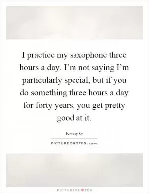 I practice my saxophone three hours a day. I’m not saying I’m particularly special, but if you do something three hours a day for forty years, you get pretty good at it Picture Quote #1